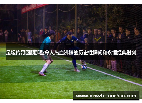 足坛传奇回顾那些令人热血沸腾的历史性瞬间和永恒经典时刻