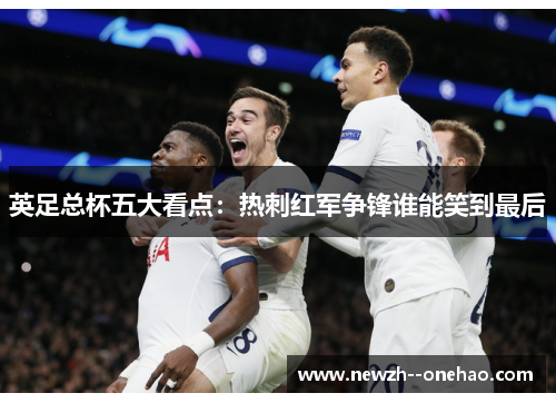英足总杯五大看点:热刺红军争锋谁能笑到最后 英足总杯五大看点:热刺红军争锋谁能笑到最后