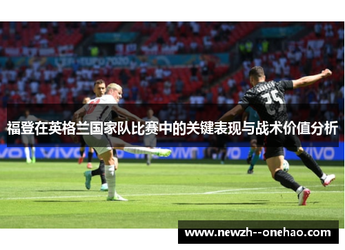 福登在英格兰国家队比赛中的关键表现与战术价值分析 福登在英格兰国家队比赛中的关键表现与战术价值分析