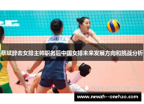 蔡斌辞去女排主帅职务后中国女排未来发展方向和挑战分析 蔡斌辞去女排主帅职务后中国女排未来发展方向和挑战分析