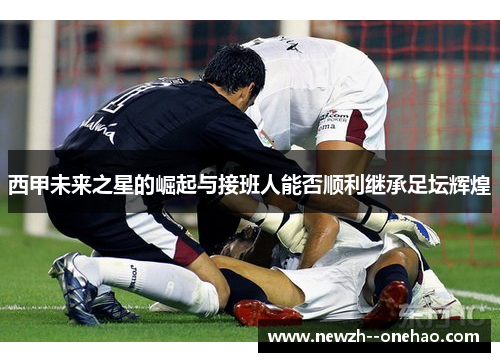西甲未来之星的崛起与接班人能否顺利继承足坛辉煌 西甲未来之星的崛起与接班人能否顺利继承足坛辉煌