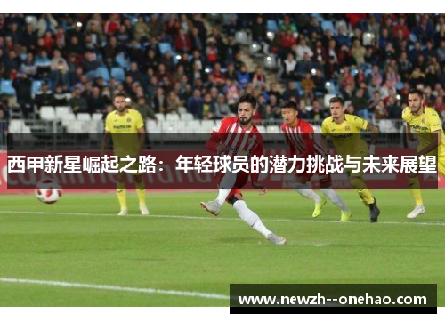 西甲新星崛起之路:年轻球员的潜力挑战与未来展望 西甲新星崛起之路:年轻球员的潜力挑战与未来展望
