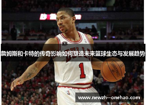 詹姆斯和卡特的传奇影响如何塑造未来篮球生态与发展趋势 詹姆斯和卡特的传奇影响如何塑造未来篮球生态与发展趋势