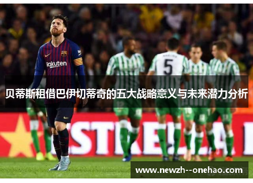 贝蒂斯租借巴伊切蒂奇的五大战略意义与未来潜力分析 贝蒂斯租借巴伊切蒂奇的五大战略意义与未来潜力分析