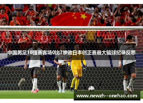 中国男足18强赛客场0比7惨败日本创正赛最大输球纪录反思 中国男足18强赛客场0比7惨败日本创正赛最大输球纪录反思