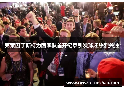 克莱因丁斯特为国家队首开纪录引发球迷热烈关注 克莱因丁斯特为国家队首开纪录引发球迷热烈关注