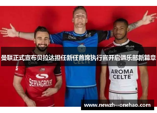 曼联正式宣布贝拉达担任新任首席执行官开启俱乐部新篇章 曼联正式宣布贝拉达担任新任首席执行官开启俱乐部新篇章