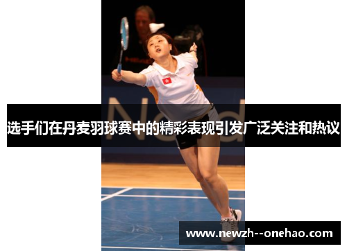 选手们在丹麦羽球赛中的精彩表现引发广泛关注和热议