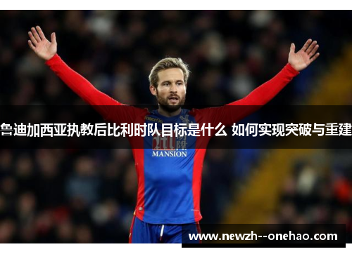 鲁迪加西亚执教后比利时队目标是什么 如何实现突破与重建 鲁迪加西亚执教后比利时队目标是什么 如何实现突破与重建